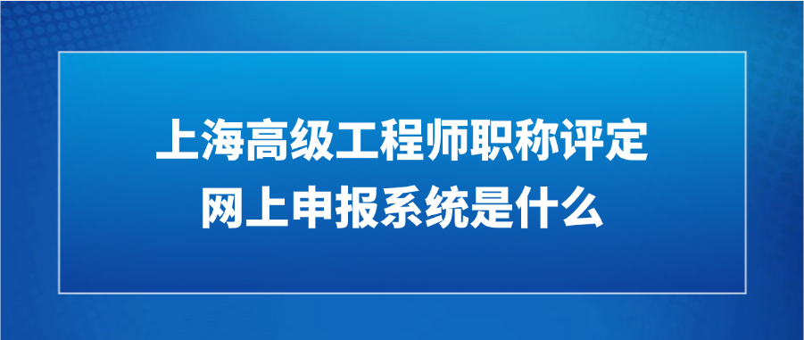 2025年上海高级工程师职称评定网上申报系统是什么?