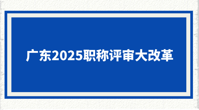 广东2025职称评审大改革！
