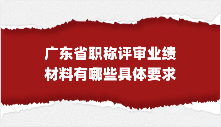 【广东职称】广东省职称评审的业绩材料有哪些具体要求?