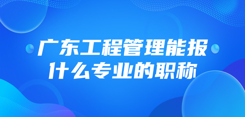 广东工程管理能报什么专业的职称