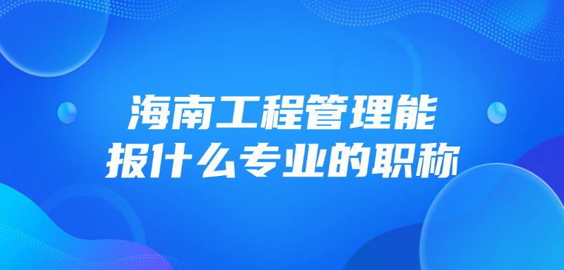 海南工程管理能报什么专业的职称