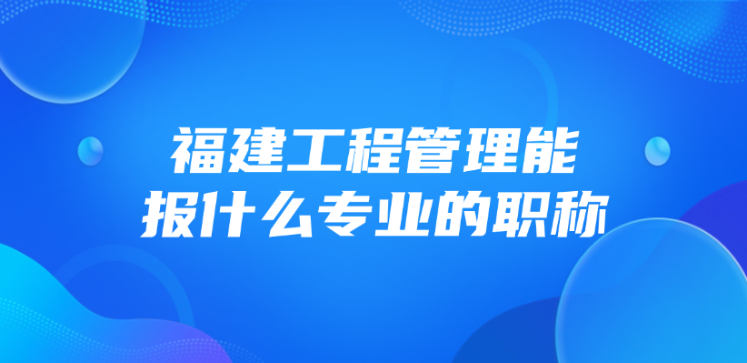福建工程管理能报什么专业的职称