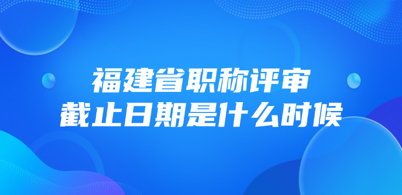福建省职称评审截止日期是什么时候？