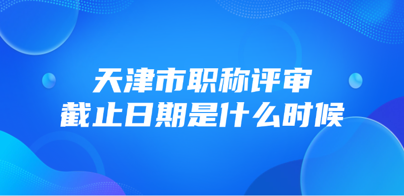 天津市职称评审截止日期是什么时候？