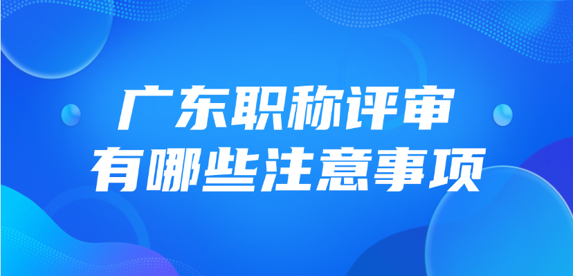 2025年广东职称评审有哪些注意事项？