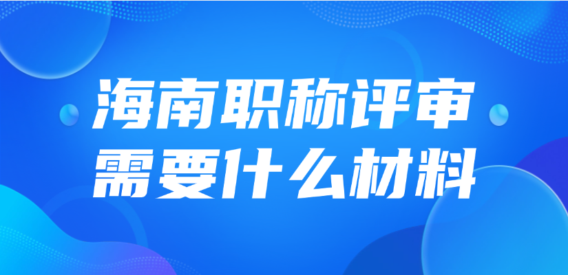 2025年海南职称评审需要什么材料？怎么准备？