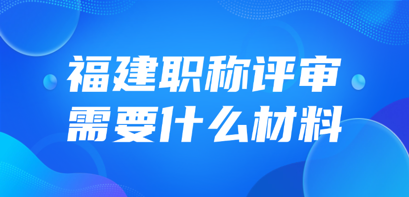 2025年福建职称评审需要什么材料？怎么准备？