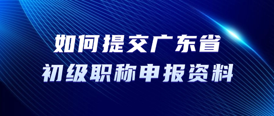 如何提交广东省初级职称申报资料？
