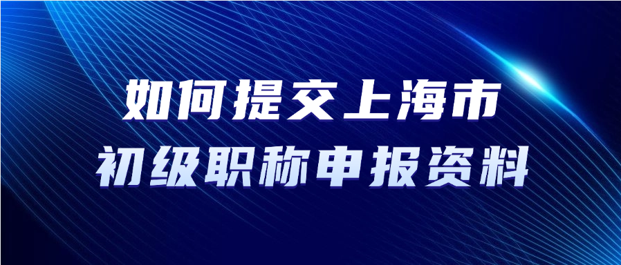 如何提交上海市初级职称申报资料？