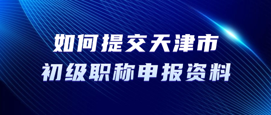 如何提交天津市初级职称申报资料？