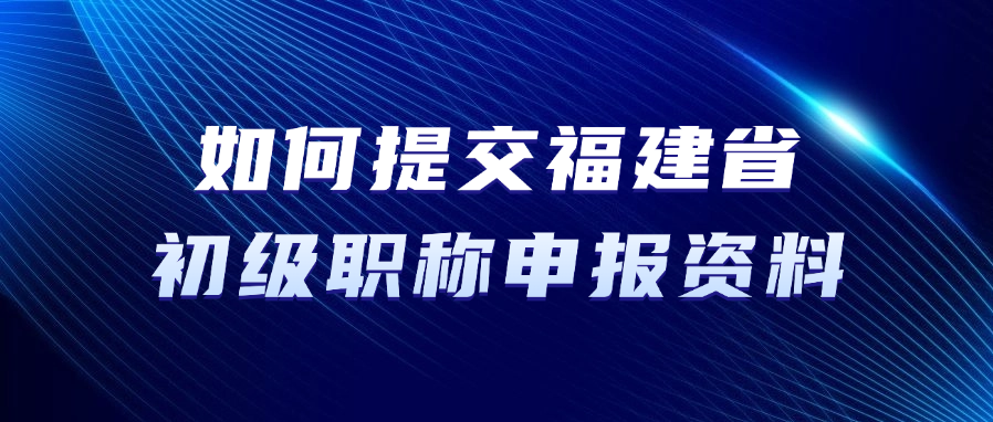 如何提交福建省初级职称申报资料？