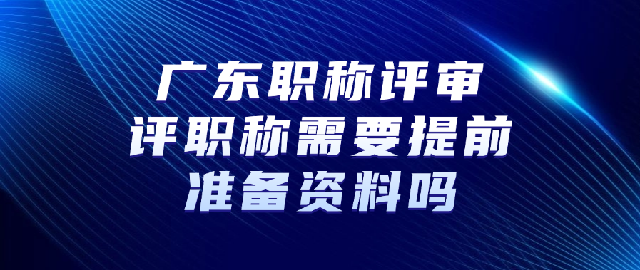 广东职称评审：评职称需要提前准备资料吗?