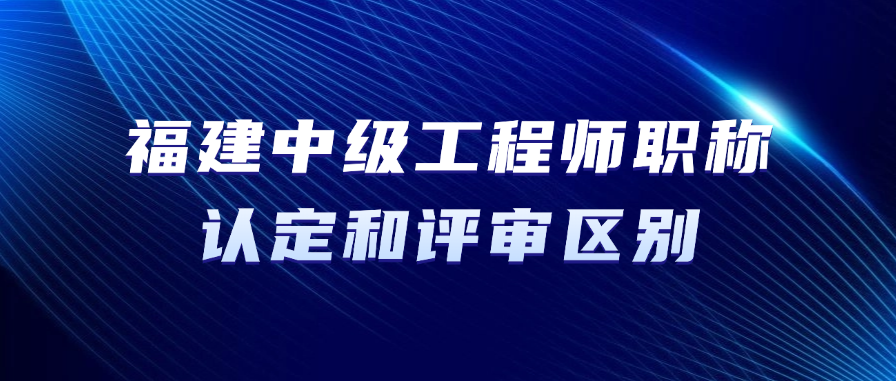 2025年福建省中级工程师职称认定和评审有什么区别?